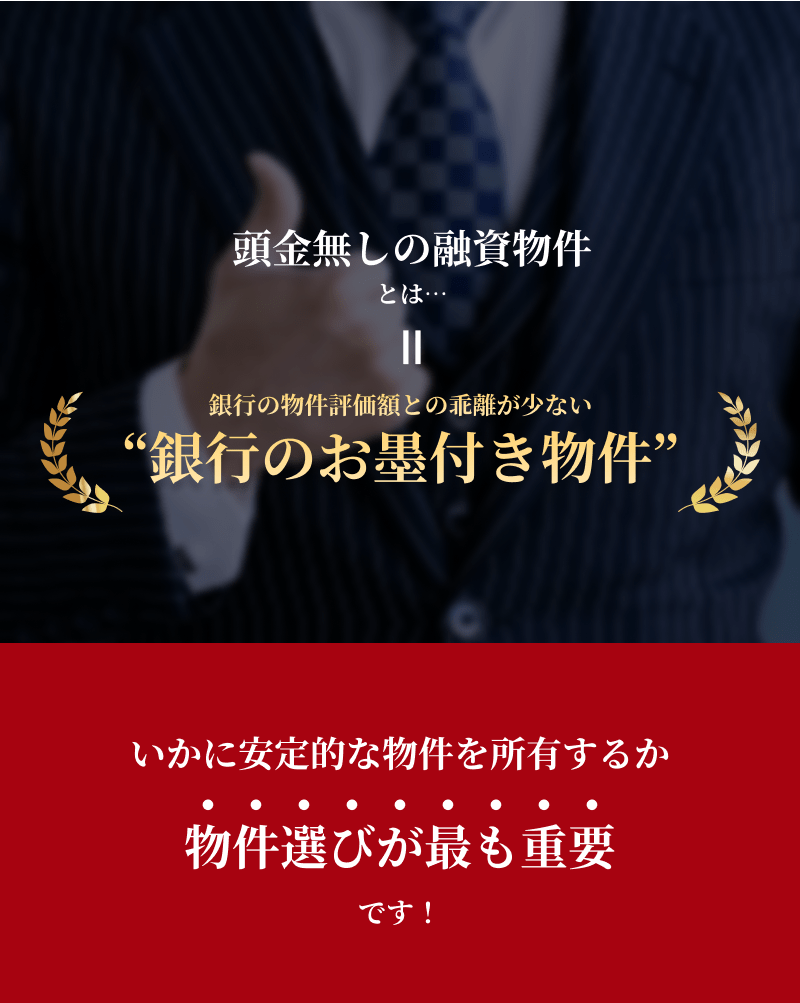 頭金無しの融資物件とは、銀行の物件評価額との乖離が少ない銀行のお墨付き物件。いかに安定的な物件を所有するか物件選びが最も重要です！